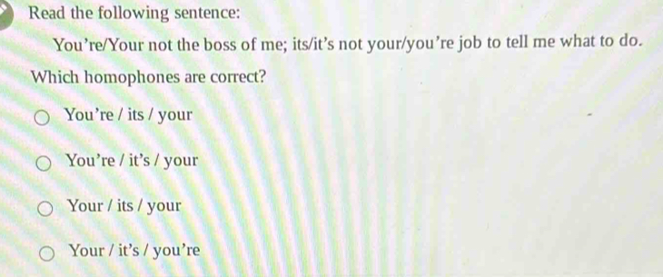 Read the following sentence:
You’re/Your not the boss of me; its/it’s not your/you’re job to tell me what to do.
Which homophones are correct?
You’re / its / your
You’re / it’s / your
Your / its / your
Your / it’s / you’re