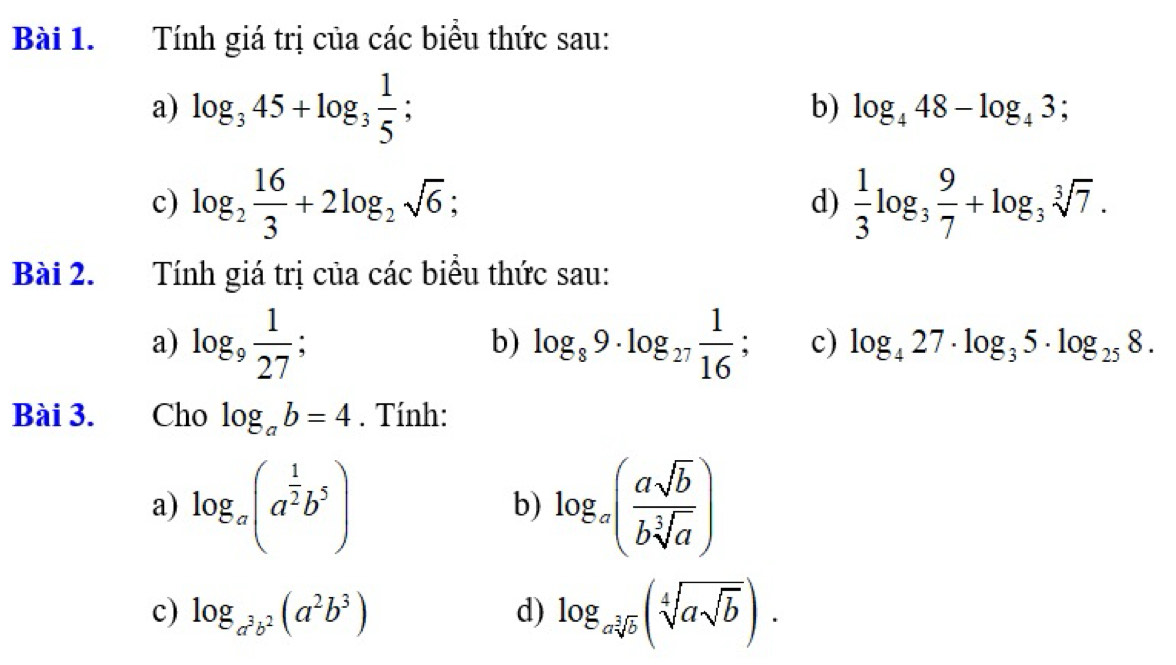 Tính giá trị của các biểu thức sau: 
a) log _345+log _3 1/5 ; 
b) log _448-log _43; 
c) log _2 16/3 +2log _2sqrt(6); d)  1/3 log _3 9/7 +log _3sqrt[3](7). 
Bài 2. Tính giá trị của các biểu thức sau: 
a) log _9 1/27  : b) log _89· log _27 1/16 ; c) log _427· log _35· log _258. 
Bài 3. Cho log _ab=4. Tính: 
a) log _a(a^(frac 1)2b^5) log _a( asqrt(b)/bsqrt[3](a) )
b) 
c) log _a^3b^2(a^2b^3) d) log _asqrt[3](b)(sqrt[4](asqrt b)).