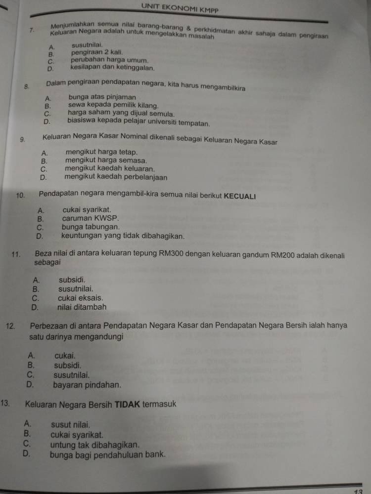 UNIT EKONOMI KMPP
Menjumlahkan semua nilai barang-barang & perkhidmatan akhir sahaja dalam pengiraan
7. Keluaran Negara adaiah untuk mengelakkan masalah
A. susutnilai.
B. pengiraan 2 kali.
C. perubahan harga umum.
D. kesilapan dan ketinggalan.
8. Dalam pengiraan pendapatan negara, kita harus mengambilkira
A. bunga atas pinjaman
B. sewa kepada pemilik kilang.
C. harga saham yang dijual semula.
D. biasiswa kepada pelajar universiti tempatan.
9. Keluaran Negara Kasar Nominal dikenali sebagai Keluaran Negara Kasar
A. mengikut harga tetap.
B. mengikut harga semasa.
C. mengikut kaedah keluaran.
D. mengikut kaedah perbelanjaan
10. Pendapatan negara mengambil-kira semua nilai berikut KECUALI
A. cukai syarikat.
B. caruman KWSP.
C. bunga tabungan.
D. keuntungan yang tidak dibahagikan.
11. Beza nilai di antara keluaran tepung RM300 dengan keluaran gandum RM200 adalah dikenali
sebagai
A. subsidi.
B. susutnilai.
C. cukai eksais.
D. nilai ditambah
12. Perbezaan di antara Pendapatan Negara Kasar dan Pendapatan Negara Bersih ialah hanya
satu darinya mengandungi
A. cukai.
B. subsidi.
C. susutnilai.
D. bayaran pindahan.
13. Keluaran Negara Bersih TIDAK termasuk
A. susut nilai.
B. cukai syarikat.
C. untung tak dibahagikan.
D. bunga bagi pendahuluan bank.
。