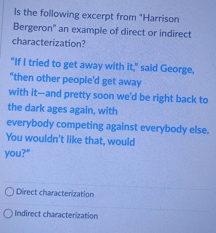 Is the following excerpt from “Harrison
Bergeron" an example of direct or indirect
characterization?
“If I tried to get away with it,” said George,
“then other people’d get away
with it—and pretty soon we’d be right back to
the dark ages again, with
everybody competing against everybody else.
You wouldn't like that, would
you?"
Direct characterization
Indirect characterization