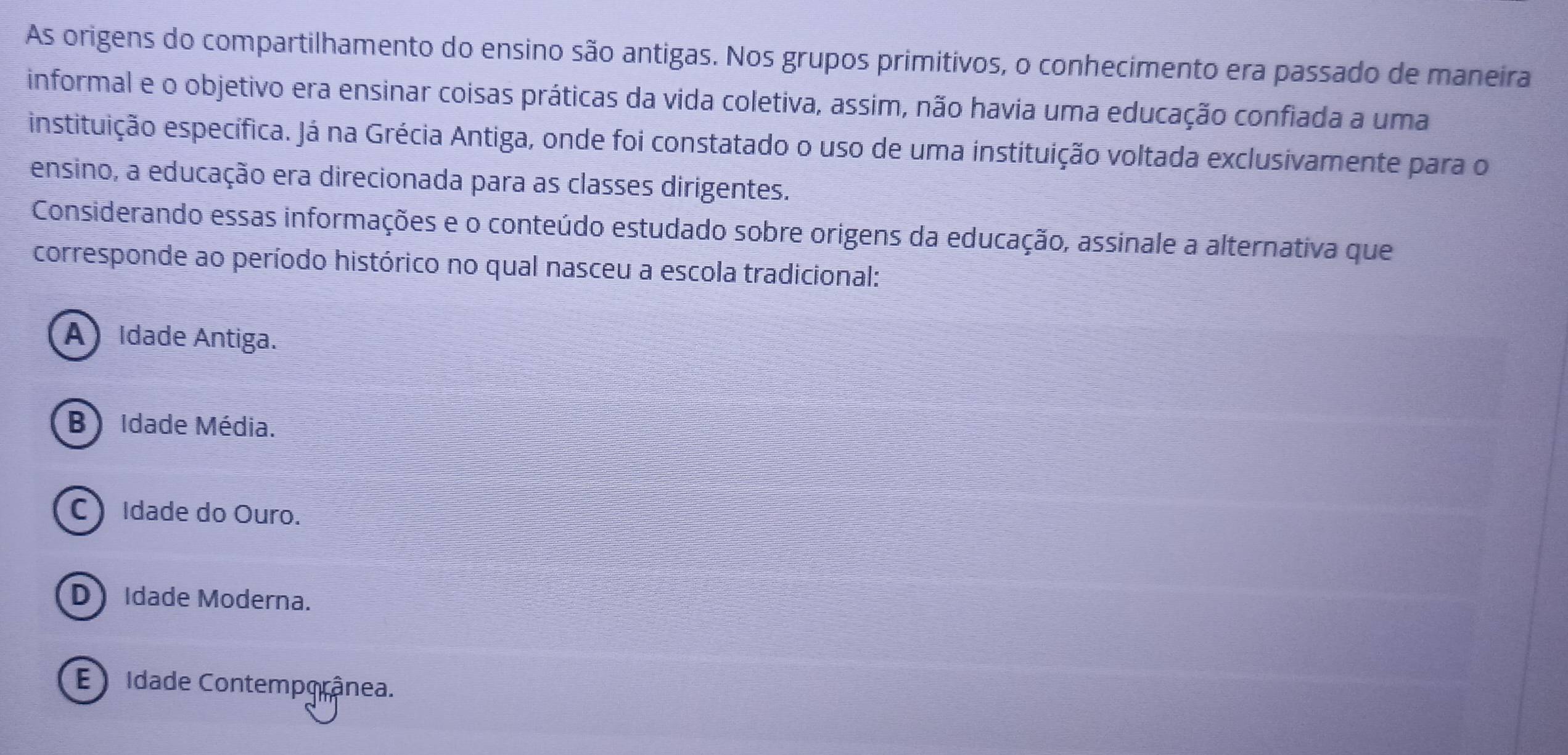 As origens do compartilhamento do ensino são antigas. Nos grupos primitivos, o conhecimento era passado de maneira
informal e o objetivo era ensinar coisas práticas da vida coletiva, assim, não havia uma educação confiada a uma
instituição específica. Já na Grécia Antiga, onde foi constatado o uso de uma instituição voltada exclusivamente para o
ensino, a educação era direcionada para as classes dirigentes.
Considerando essas informações e o conteúdo estudado sobre origens da educação, assinale a alternativa que
corresponde ao período histórico no qual nasceu a escola tradicional:
A Idade Antiga.
B) Idade Média.
C Idade do Ouro.
D Idade Moderna.
E idade Contemporânea.