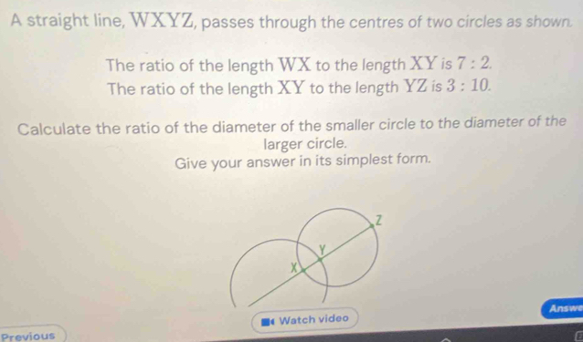 A straight line, WXYZ, passes through the centres of two circles as shown. 
The ratio of the length WX to the length XY is 7:2. 
The ratio of the length XY to the length YZ is 3:10. 
Calculate the ratio of the diameter of the smaller circle to the diameter of the 
larger circle. 
Give your answer in its simplest form. 
Watch video Answe 
Previous