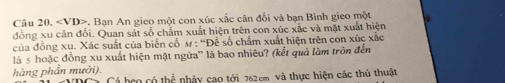 . Ban An gieo một con xúc xắc cân đổi và bạn Bình gieo một 
đồng xu cân đổi. Quan sát số chẩm xuất hiện trên con xúc xắc và mặt xuất hiện 
của đồng xu. Xác suất của biến cổ m : “Để số chẩm xuất hiện trên con xúc xắc 
là s hoặc đồng xu xuất hiện mặt ngừa'' là bao nhiêu? (kết quả làm tròn đến 
hàng phần mười). Cá beo có this nhảy cao tới 762cm và thực hiện các thủ thuật