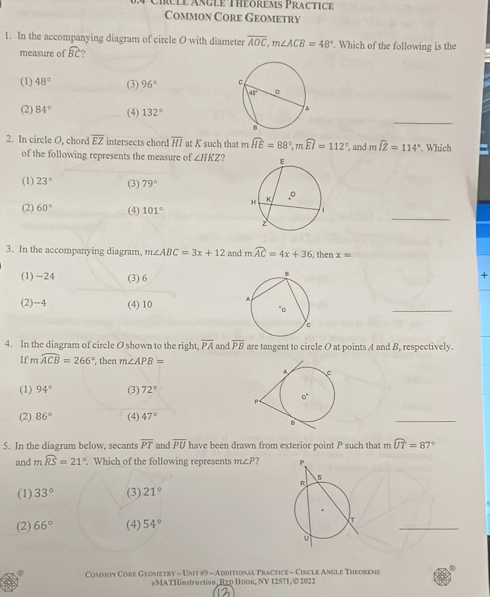 Círcle Áñgle Théorèms Practice
Common Core Geometry
1. In the accompanying diagram of circle O with diameter overline AOC,m∠ ACB=48°. Which of the following is the
measure of widehat BC 2
(1) 48° (3) 96°
(2) 84° (4) 132°
_
2. In circle O, chord overline EZ intersects chord overline HI at K such that m widehat HE=88°,mwidehat EI=112° , and mwidehat IZ=114°. Which
of the following represents the measure of ∠ HKZ 2
(1) 23° (3) 79°
_
(2) 60° (4) 101°
3. In the accompanying diagram, m∠ ABC=3x+12 and mwidehat AC=4x+36 , then x=
(1)-24 (3) 6
+
(2)-4 (4) 10
_
4. In the diagram of circle O shown to the right, overline PA and overline PB are tangent to circle O at points A and B, respectively.
If moverline ACB=266° , then m∠ APB=
(1) 94° (3) 72°
(2) 86° (4) 47°
_
5. In the diagram below, secants overline PT and overline PU have been drawn from exterior point P such that mwidehat UT=87°
and mwidehat RS=21°. Which of the following represents m∠ P ?
(1) 33° (3) 21°
(2) 66° (4) 54°
_
®
.
Common Core Geometry - Unit #9 - Additional Practice - Circle Angle Theorems
eMATHinstruction, Rεр Ноок, NY 12571,© 2022