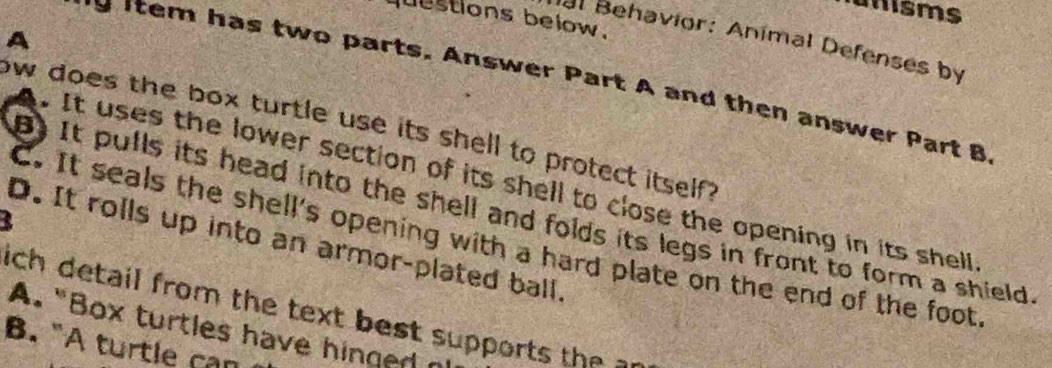 a msms
qestions below.
A
Hal Behavior: Anímal Defenses by
*s item has two parts. Answer Part A and then answer Part B
ow does the box turtle use its shell to protect itself ?
It uses the lower section of its shell to close the opening in its shell
) It pulls its head into the shell and folds its legs in front to form a shield
C. It seals the shell's opening with a hard plate on the end of the foot
D. It rolls up into an armor-plated ball.
ich detail from the text best supports the an
A. “Box turtles have hinged n
B. "A turtle can