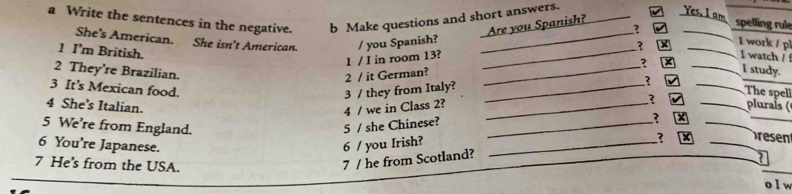 a Write the sentences in the negative. b Make questions and short answers. 
Yes. I am 
Are you Spanish? 
? spelling rule 
She's American. She isn't American. / you Spanish? ___I work / pl 
1 I’m British. 
_? 
1 / I in room 13? I watch / 
_ 
_? _I study. 
2 They’re Brazilian. 
2 / it German? 
3 It’s Mexican food. 
3 / they from Italy? 
_ 
The spel 
7 
4 She’s Italian. 
4 / we in Class 2? __ pluraís ( 
5 We're from England. 5 / she Chinese?_ 
_ 
_ 
6 You're Japanese. 6 / you Irish?_ 
7 He’s from the USA. 
_ 
7 / he from Scotland? ? _sen 
o I w