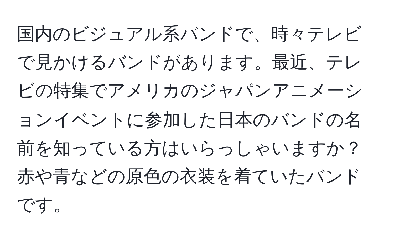 国内のビジュアル系バンドで、時々テレビで見かけるバンドがあります。最近、テレビの特集でアメリカのジャパンアニメーションイベントに参加した日本のバンドの名前を知っている方はいらっしゃいますか？赤や青などの原色の衣装を着ていたバンドです。