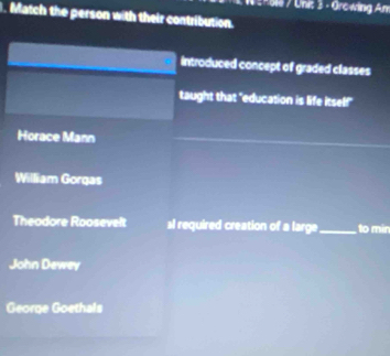 erole / Uni: 3 - Orcwing Am
. Match the person with their contribution.
introduced concept of graded classes
taught that "education is life itself!"
Horace Mann
William Gorgas
Theodore Roosevelt al required creation of a large_ to min
John Dewey
George Goethals