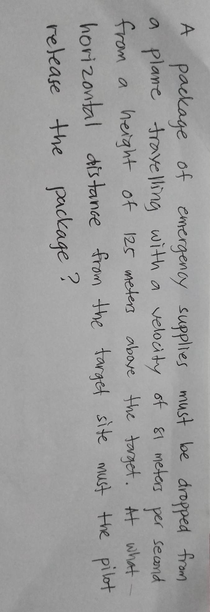 A package of emergency supplies must be dropped from 
a plane frayelling with a velocity of 81 meters per second
from a height of 125 meters above the forget. At what 
horizontal distance from the farget site must the pilot 
release the package?