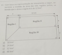 Com base na representação do loteamento à seguir, de-
termine a medida da área das três regiões juntas, sa
bendo que a área a região 8 é de 12km^2.
a)
b) 24km^2
c 32km^2
d ) 48km^2