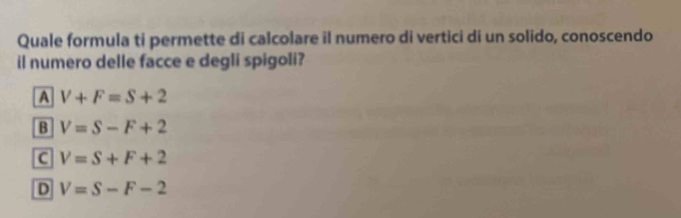 Quale formula ti permette di calcolare il numero di vertici di un solido, conoscendo
il numero delle facce e degli spigoli?
A V+F=S+2
B V=S-F+2
C V=S+F+2
D V=S-F-2