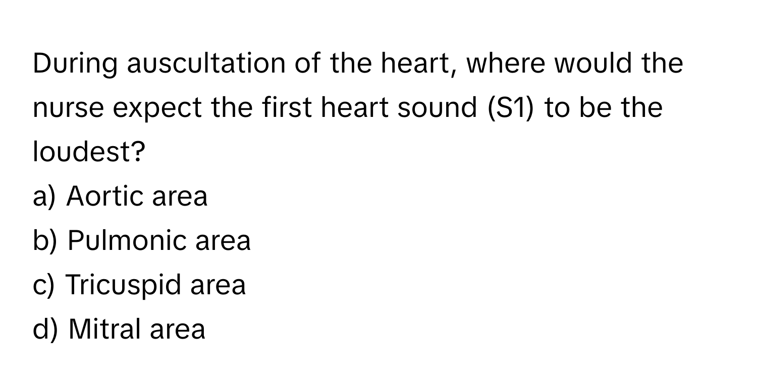 During auscultation of the heart, where would the nurse expect the first heart sound (S1) to be the loudest?

a) Aortic area
b) Pulmonic area
c) Tricuspid area
d) Mitral area