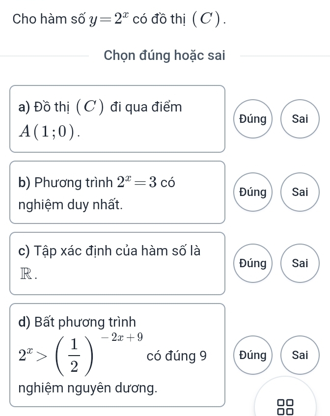 Cho hàm số y=2^x có đồ thị (C).
Chọn đúng hoặc sai
a) Đồ thị (C ) đi qua điểm
Đúng Sai
A(1;0). 
b) Phương trình 2^x=3cdot 0
Đúng Sai
nghiệm duy nhất.
c) Tập xác định của hàm số là
Đúng Sai
R.
d) Bất phương trình
2^x>( 1/2 )^-2x+9 có đúng 9 Đúng Sai
nghiệm nguyên dương.