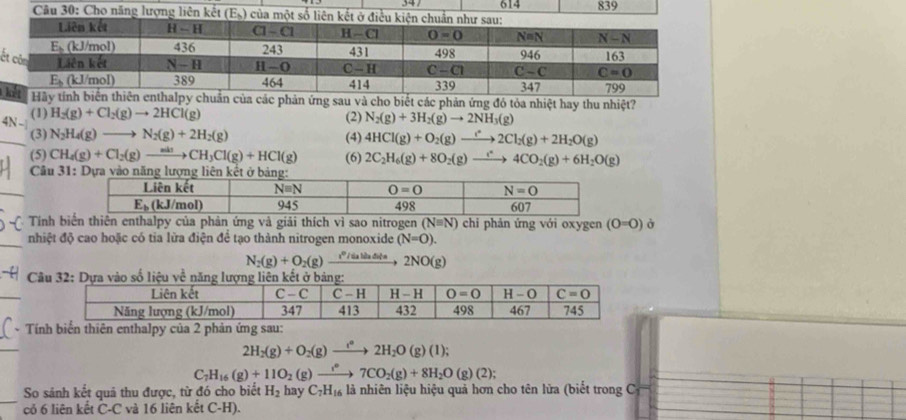 614
Câu 30: Ch839
ế
phản ứng sau và cho biết các phản ứng đó tỏa nhiệt hay thu nhiệt?
(1) H_2(g)+Cl_2(g)to 2HCl(g) (2) N_2(g)+3H_2(g)to 2NH_3(g)
(3) N_2H_4(g)to N_2(g)+2H_2(g) (4) 4HCl(g)+O_2(g)to 2Cl_2(g)+2H_2O(g)
(5) CH_4(g)+Cl_2(g)to CH_3Cl(g)+HCl(g) (6) 2C_2H_6(g)+8O_2(g)to 4CO_2(g)+6H_2O(g)
Câu 3
Tính biến thiên enthalpy của phản ứng và giải thích vì sao nitrogen (Nequiv N) chi phản ứng với oxygen (0=0) ở
nhiệt độ cao hoặc có tia lừa điện để tạo thành nitrogen monoxide (N=O).
N_2(g)+O_2(g) 1º  / ta hửa điện 2NO(g)
Câ
* Tính biển thiên enthalpy của 2 phản ứng sau:
2H_2(g)+O_2(g)to 2H_2O(g)(l);
C_7H_16(g)+11O_2 (g)to 7CO_2(g)+8H_2O(g)(2);
_
So sảnh kết quả thu được, từ đó cho biết H_2 hay C_7H_16 là nhiên liệu hiệu quả hơn cho tên lửa (biết trong C
cỏ 6 liên kết C-C và 16 liên kết C-H).