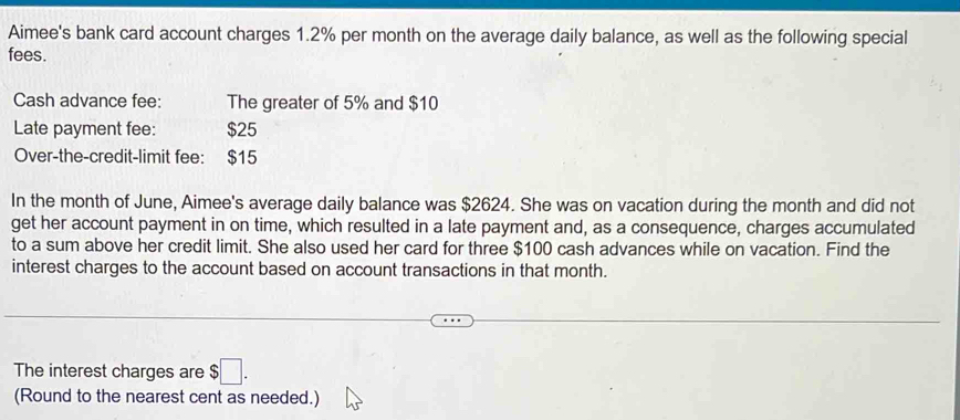 Aimee's bank card account charges 1.2% per month on the average daily balance, as well as the following special 
fees. 
Cash advance fee: The greater of 5% and $10
Late payment fee: $25
Over-the-credit-limit fee: $15
In the month of June, Aimee's average daily balance was $2624. She was on vacation during the month and did not 
get her account payment in on time, which resulted in a late payment and, as a consequence, charges accumulated 
to a sum above her credit limit. She also used her card for three $100 cash advances while on vacation. Find the 
interest charges to the account based on account transactions in that month. 
The interest charges are $□. 
(Round to the nearest cent as needed.)