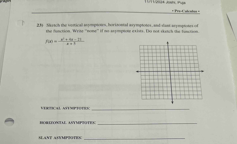 raph 
11/11/2024 Joshi, Puja 
Pre-Calculus • 
23) Sketch the vertical asymptotes, horizontal asymptotes, and slant asymptotes of 
the function. Write “none” if no asymptote exists. Do not sketch the function.
f(x)= (x^2+4x-21)/x+5 
VERTICAL ASYMPTOTES:_ 
HORIZONTAL ASYMPTOTES:_ 
SLANT ASYMPTOTES:_