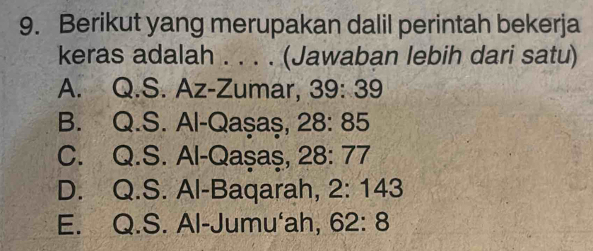 Berikut yang merupakan dalil perintah bekerja
keras adalah . . . . (Jawaban lebih dari satu)
A. Q.S. Az-Zumar, 39: 39
B. Q.S. Al-Qaşaş, 28: 85
C. Q.S. Al-Qaşaş, 28: 77
D. Q.S. Al-Baqarah, 2: 143
E. Q.S. Al-Jumu'ah, 62: 8