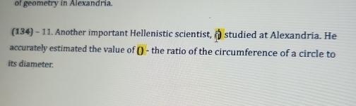 of geometry in Alexandria. 
(134) - 11. Another important Hellenistic scientist, † studied at Alexandria. He 
accurately estimated the value of () - the ratio of the circumference of a circle to 
its diameter.