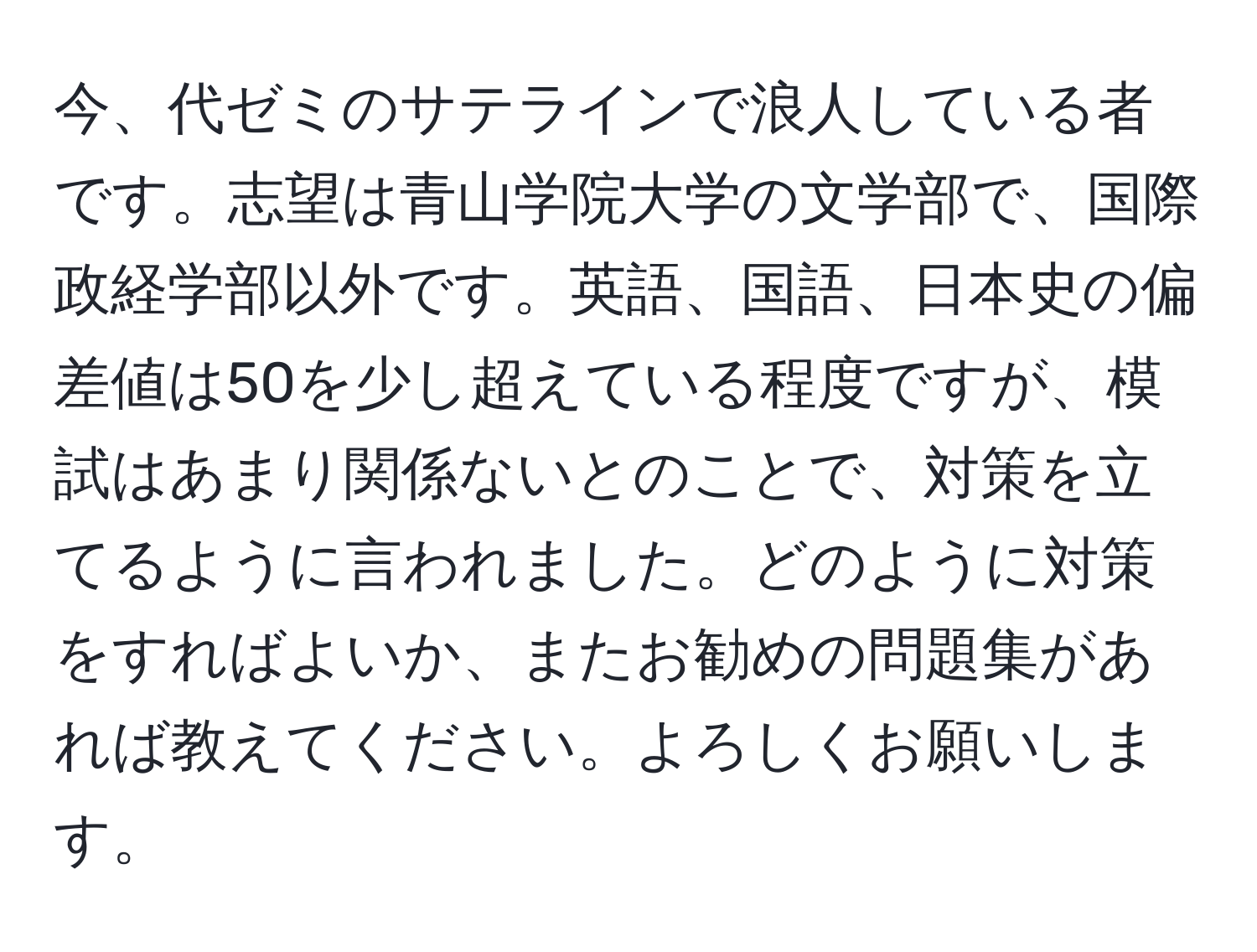 今、代ゼミのサテラインで浪人している者です。志望は青山学院大学の文学部で、国際政経学部以外です。英語、国語、日本史の偏差値は50を少し超えている程度ですが、模試はあまり関係ないとのことで、対策を立てるように言われました。どのように対策をすればよいか、またお勧めの問題集があれば教えてください。よろしくお願いします。