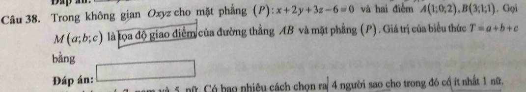 Trong không gian Oxyz cho mặt phẳng (P): x+2y+3z-6=0 và hai điểm A(1;0;2), B(3;1;1). Gọi
M(a;b;c) là lọa độ giao điểm của đường thẳng AB và mặt phẳng (P). Giá trị của biểu thức T=a+b+c
bằng 
Đáp án: 
và 5 nữ: Có bao nhiêu cách chọn ra 4 người sao cho trong đó cổ ít nhất 1 nữ.