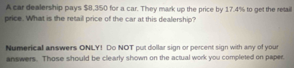 A car dealership pays $8,350 for a car. They mark up the price by 17.4% to get the retail 
price. What is the retail price of the car at this dealership? 
Numerical answers ONLY! Do NOT put dollar sign or percent sign with any of your 
answers. Those should be clearly shown on the actual work you completed on paper.