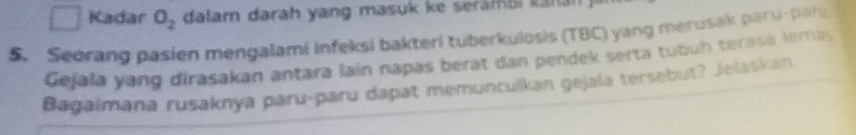 Kadar O_2 dalam darah yang masuk ke seramai nn 
5. Seorang pasien mengalami infeksi bakteri tuberkulosis (TBC) yang merusak paru-par 
Gejala yang dirasakan antara lain napas berat dan pendek serta tubu h terasa l ema 
Bagaimana rusaknya paru-paru dapat memunculkan gejala tersebut? Jelaskan