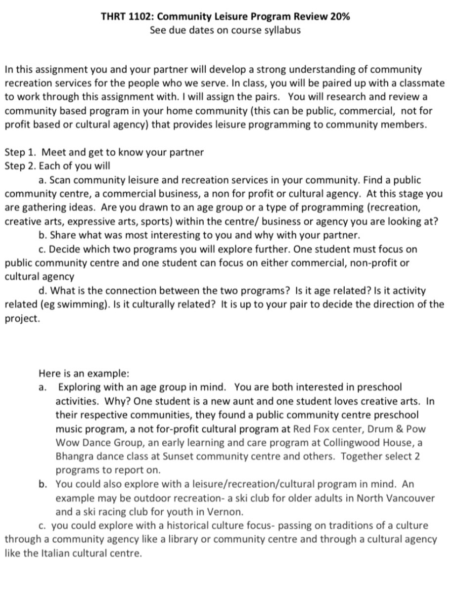 THRT 1102: Community Leisure Program Review 20%
See due dates on course syllabus 
In this assignment you and your partner will develop a strong understanding of community 
recreation services for the people who we serve. In class, you will be paired up with a classmate 
to work through this assignment with. I will assign the pairs. You will research and review a 
community based program in your home community (this can be public, commercial, not for 
profit based or cultural agency) that provides leisure programming to community members. 
Step 1. Meet and get to know your partner 
Step 2. Each of you will 
a. Scan community leisure and recreation services in your community. Find a public 
community centre, a commercial business, a non for profit or cultural agency. At this stage you 
are gathering ideas. Are you drawn to an age group or a type of programming (recreation, 
creative arts, expressive arts, sports) within the centre/ business or agency you are looking at? 
b. Share what was most interesting to you and why with your partner. 
c. Decide which two programs you will explore further. One student must focus on 
public community centre and one student can focus on either commercial, non-profit or 
cultural agency 
d. What is the connection between the two programs? Is it age related? Is it activity 
related (eg swimming). Is it culturally related? It is up to your pair to decide the direction of the 
project. 
Here is an example: 
a. Exploring with an age group in mind. You are both interested in preschool 
activities. Why? One student is a new aunt and one student loves creative arts. In 
their respective communities, they found a public community centre preschool 
music program, a not for-profit cultural program at Red Fox center, Drum & Pow 
Wow Dance Group, an early learning and care program at Collingwood House, a 
Bhangra dance class at Sunset community centre and others. Together select 2
programs to report on. 
b. You could also explore with a leisure/recreation/cultural program in mind. An 
example may be outdoor recreation- a ski club for older adults in North Vancouver 
and a ski racing club for youth in Vernon. 
c. you could explore with a historical culture focus- passing on traditions of a culture 
through a community agency like a library or community centre and through a cultural agency 
like the Italian cultural centre.