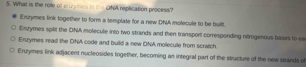 What is the role of enzymes in the DNA replication process?
Enzymes link together to form a template for a new DNA molecule to be built.
Enzymes split the DNA molecule into two strands and then transport corresponding nitrogenous bases to ea
Enzymes read the DNA code and build a new DNA molecule from scratch.
Enzymes link adjacent nucleosides together, becoming an integral part of the structure of the new strands of