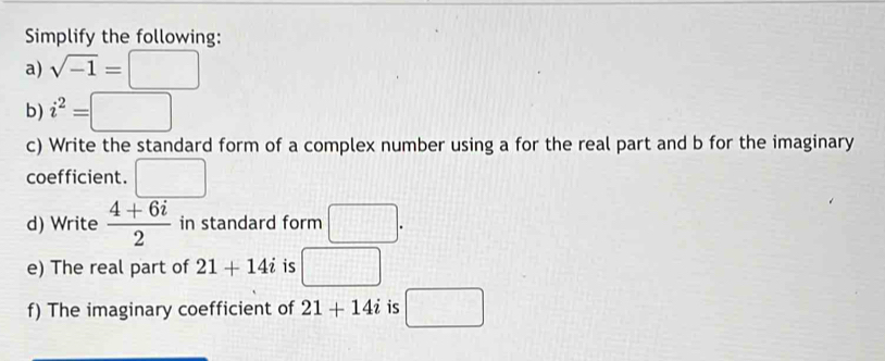 Simplify the following: 
a) sqrt(-1)=□
b) i^2=□
c) Write the standard form of a complex number using a for the real part and b for the imaginary 
coefficient. □ 
d) Write  (4+6i)/2  in standard form □. 
e) The real part of 21+14i is □ 
f) The imaginary coefficient of 21+14i is □