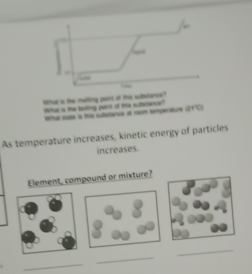 What is the meiting point of this substance? 
What is the boiling point of this substance? 
What state is this substance at room temperature (21°C)
As temperature increases, kinetic energy of particles 
increases. 
Element, compound or mixture? 
_ 
_ 
_