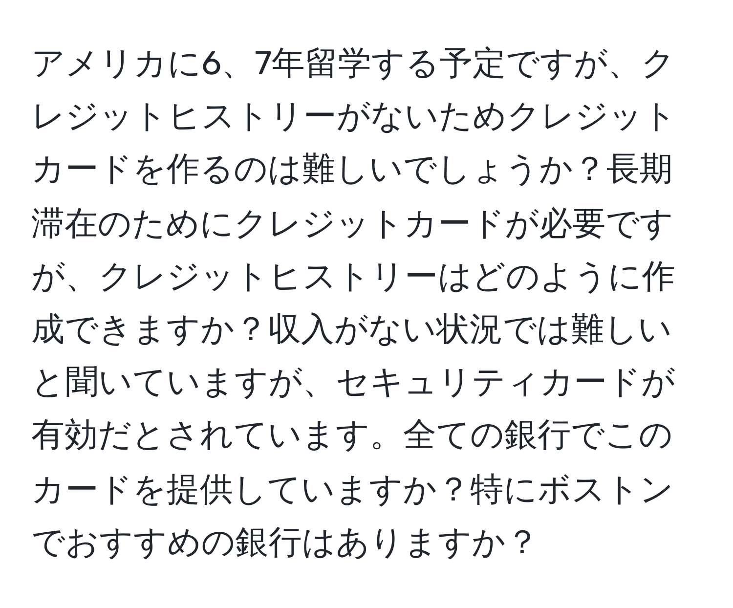アメリカに6、7年留学する予定ですが、クレジットヒストリーがないためクレジットカードを作るのは難しいでしょうか？長期滞在のためにクレジットカードが必要ですが、クレジットヒストリーはどのように作成できますか？収入がない状況では難しいと聞いていますが、セキュリティカードが有効だとされています。全ての銀行でこのカードを提供していますか？特にボストンでおすすめの銀行はありますか？