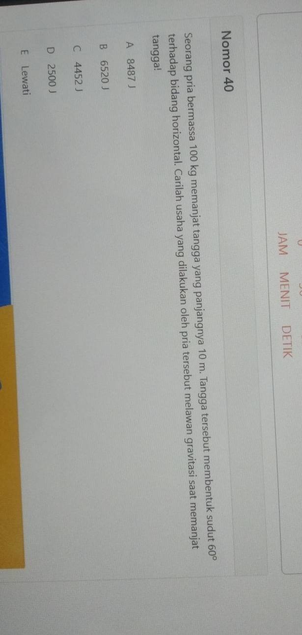 JAM MENIT DETIK
Nomor 40
Seorang pria bermassa 100 kg memanjat tangga yang panjangnya 10 m. Tangga tersebut membentuk sudut 60°
terhadap bidang horizontal. Carilah usaha yang dilakukan oleh pria tersebut melawan gravitasi saat memanjat
tangga!
A 8487 J
B 6520 J
C 4452 J
D 2500 J
E Lewati