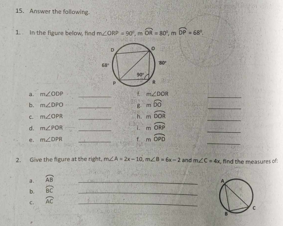 Answer the following.
1. In the figure below, find m∠ ORP=90°,mwidehat OR=80°,mwidehat DP=68°.
a. m∠ ODP _f. m∠ DOR
_
b. m∠ DPO _g mwidehat DO
_
C. m∠ OPR _ mwidehat DOR
h.
_
_
d. m∠ POR _. : i. mwidehat ORP
_
e. m∠ DPR _f. mwidehat OPD
2. Give the figure at the right, m∠ A=2x-10,m∠ B=6x-2 and m∠ C=4x , find the measures of:
a. widehat AB _
b. widehat BC
_
c. widehat AC _