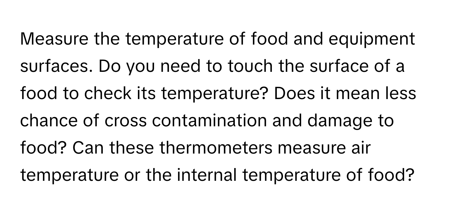 Measure the temperature of food and equipment surfaces. Do you need to touch the surface of a food to check its temperature? Does it mean less chance of cross contamination and damage to food? Can these thermometers measure air temperature or the internal temperature of food?