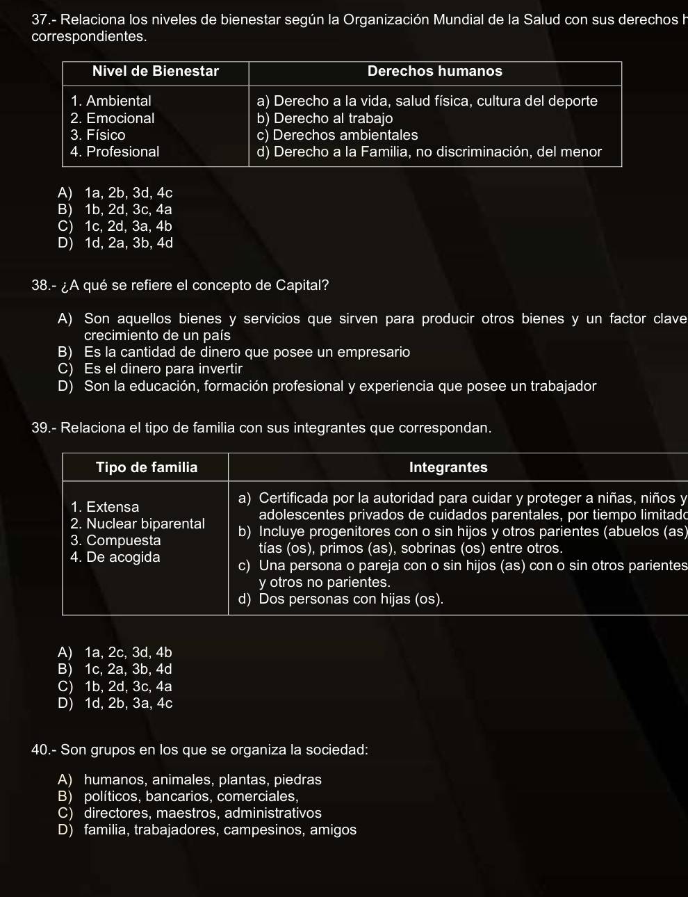 37.- Relaciona los niveles de bienestar según la Organización Mundial de la Salud con sus derechos h
correspondientes.
A) 1a, 2b, 3d, 4c
B) 1b, 2d, 3c, 4a
C) 1c, 2d, 3a, 4b
D) 1d, 2a, 3b, 4d
38.- ¿A qué se refiere el concepto de Capital?
A) Son aquellos bienes y servicios que sirven para producir otros bienes y un factor clave
crecimiento de un país
B) Es la cantidad de dinero que posee un empresario
C) Es el dinero para invertir
D) Son la educación, formación profesional y experiencia que posee un trabajador
39.- Relaciona el tipo de familia con sus integrantes que correspondan.
Tipo de familia Integrantes
1. Extensa
a) Certificada por la autoridad para cuidar y proteger a niñas, niños y
adolescentes privados de cuidados parentales, por tiempo limitado
2. Nuclear biparental b) Incluye progenitores con o sin hijos y otros parientes (abuelos (as)
3. Compuesta
tías (os), primos (as), sobrinas (os) entre otros.
4. De acogida
c) Una persona o pareja con o sin hijos (as) con o sin otros parientes
y otros no parientes.
d) Dos personas con hijas (os).
A) 1a, 2c, 3d, 4b
B) 1c, 2a, 3b, 4d
C) 1b, 2d, 3c, 4a
D) 1d, 2b, 3a, 4c
40.- Son grupos en los que se organiza la sociedad:
A) humanos, animales, plantas, piedras
B) políticos, bancarios, comerciales,
C) directores, maestros, administrativos
D) familia, trabajadores, campesinos, amigos