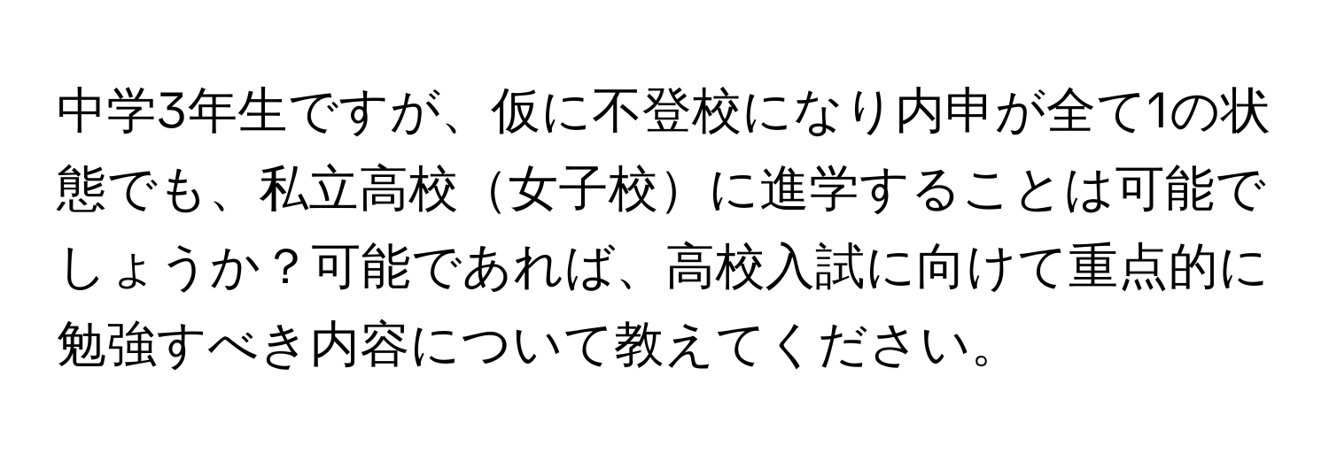 中学3年生ですが、仮に不登校になり内申が全て1の状態でも、私立高校女子校に進学することは可能でしょうか？可能であれば、高校入試に向けて重点的に勉強すべき内容について教えてください。