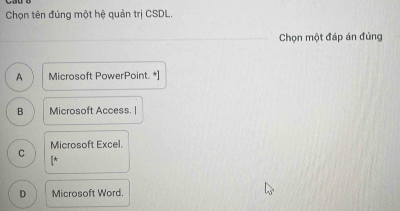 Cau 8
Chọn tên đúng một hệ quản trị CSDL.
Chọn một đáp án đúng
A Microsoft PowerPoint. *]
B Microsoft Access. |
Microsoft Excel.
C
[*
D Microsoft Word.