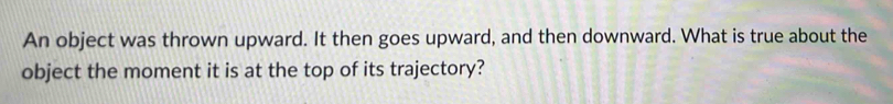 An object was thrown upward. It then goes upward, and then downward. What is true about the 
object the moment it is at the top of its trajectory?