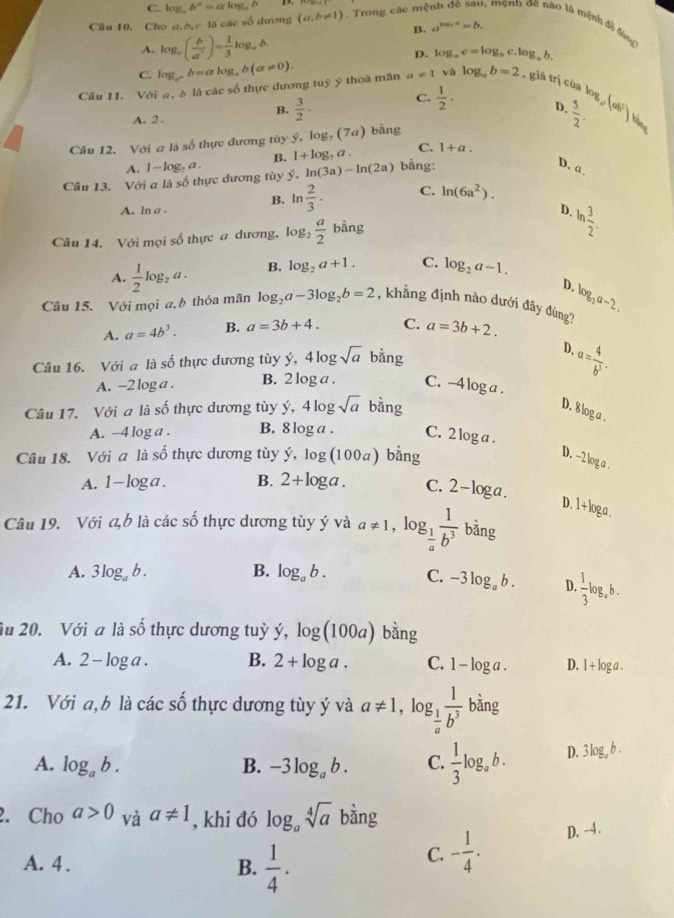 C. log。 b^a=alog _ab
B. a^(log _a)a=b.
Câu 10. Cho a,b,c là các số dương (a,b!= 1). Trong các mê 1, mệnh đề não là mệnh đề đùng
A, log _c( b/a^3 )= 1/3 log _ab.
D. log _ac=log _bc.log. b.
C.
a!= 1 v
Câu 11. Với a, è là các số thực dương tuỷ ỹ thoa mãn log _ab=alog _ab(a!= 0). log _ab=2 , giá trị của!
C.  1/2 · D.
B.  3/2 ·  5/2 . be,(ab)be
A. 2 .
Câu 12. Với a là số thực đương tùy log _7(7a) bằng
B. 1+log _7a. C. 1+a.
A.
Câu 13. Với a là số thực dương tùy 1-log _7a. hat y,ln (3a)-ln (2a) bằng:
D. a.
B. ln  2/3 . C. ln (6a^2).
A. ln a .
D. ln  3/2 .
Câu 14. Với mọi số thực a dương, log _2 a/2  ing
A.  1/2 log _2a. B. log _2a+1. C. log _2a-1.
D.
Câu 15. Với mọi a, b thỏa mãn log _2a-3log _2b=2 , khẳng định nào dưới đây đùng? log _2a-2.
A. a=4b^3. B. a=3b+4. C. a=3b+2.
Câu 16. Với a là số thực dương tùy ý, 4log sqrt(a) bằng D. a= 4/b^3 .
A. -2 log a . B. 2 log a . C. -4 log a .
Câu 17. Với a là số thực dương tùy Y 4log sqrt(a) bàng D. 8log a .
A. -4 log a . B. 8 log a . C. 2 log a .
Câu 18. Với a là số thực dương tùy hat y,log (100a) bằng
D. -2 log a .
A. 1-log a. B. 2+log a. C. 2-log a.
D. 1+loga.
Câu 19. Với a,b là các số thực dương tùy ý và a!= 1,log _ 1/a  1/b^3  bǎng
A. 3log _ab. B. log _ab. C. -3log _ab. D.  1/3 log _ab.
îu 20. Với a ldot ashat o thực dương tuỳ dot y,log (100a) bằng
A. 2-log a. B. 2+log a. C. 1-log a. D. l + log a .
21. Với a,b là các số thực dương tùy ý và a!= 1,log _ 1/a  1/b^3  bǎng
A. log _ab. B. -3log _ab. C.  1/3 log _ab. D. 3log _ab.
2. Cho a>0 và a!= 1 , khi đó log _asqrt[4](a)bang
A. 4 . B.  1/4 .
C. - 1/4 . D. -4 .