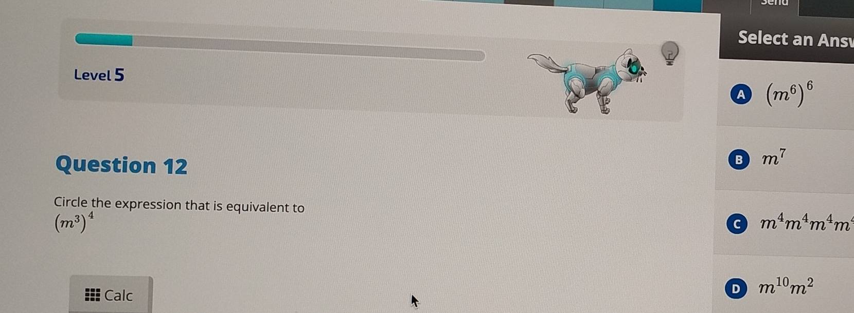 Select an Ans
Level 5
a (m^6)^6
Question 12
B m^7
Circle the expression that is equivalent to
(m^3)^4
c m^4m^4m^4m^4
Calc
D m^(10)m^2