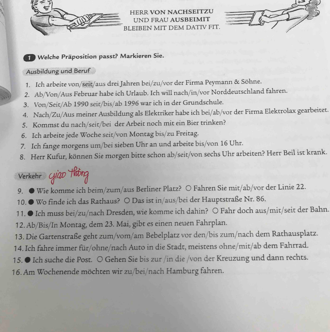 HERR VON NACHSEITZU
UND FRAU AUSBEIMIT
LEIBEN MIT DEM DATIV FI
10 Welche Präposition passt? Markieren Sie.
Ausbildung und Beruf
1. Ich arbeite von/seit/aus drei Jahren bei/zu/vor der Firma Peymann & Söhne.
2. Ab/Von/Aus Februar habe ich Urlaub. Ich will nach/in/vor Norddeutschland fahren.
3. Von/Seit/Ab 1990 seit/bis/ab 1996 war ich in der Grundschule.
4. Nach/Zu/Aus meiner Ausbildung als Elektriker habe ich bei/ab/vor der Firma Elektrolax gearbeitet.
5. Kommst du nach/seit/bei der Arbeit noch mit ein Bier trinken?
6. Ich arbeite jede Woche seit/von Montag bis/zu Freitag.
7. Ich fange morgens um/bei sieben Uhr an und arbeite bis/von 16 Uhr.
8. Herr Kufur, können Sie morgen bitte schon ab/seit/von sechs Uhr arbeiten? Herr Beil ist krank.
Verkehr
9. Wie komme ich beim/zum/aus Berliner Platz? ○ Fahren Sie mit/ab/vor der Linie 22.
10. ● Wo finde ich das Rathaus? O Das ist in/aus/bei der Hauptstraße Nr. 86.
11. ● Ich muss bei/zu/nach Dresden, wie komme ich dahin? ○ Fahr doch aus/mit/seit der Bahn.
12. Ab/Bis/In Montag, dem 23. Mai, gibt es einen neuen Fahrplan.
13. Die Gartenstraße geht zum/vom/am Bebelplatz vor den/bis zum/nach dem Rathausplatz.
14. Ich fahre immer für/ohne/nach Auto in die Stadt, meistens ohne/mit/ab dem Fahrrad.
15. ● Ich suche die Post. ○ Gehen Sie bis zur /in die /von der Kreuzung und dann rechts.
16. Am Wochenende möchten wir zu/bei/nach Hamburg fahren.