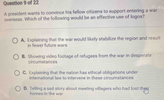 A president wants to convince his fellow citizens to support entering a war
overseas. Which of the following would be an effective use of logos?
A. Explaining that the war would likely stabilize the region and result
in fewer future wars
B. Showing video footage of refugees from the war in desperate
circumstances
C. Explaining that the nation has ethical obligations under
international law to intervene in these circumstances
D. Telling a sad story about meeting villagers who had lost thei
homes in the war