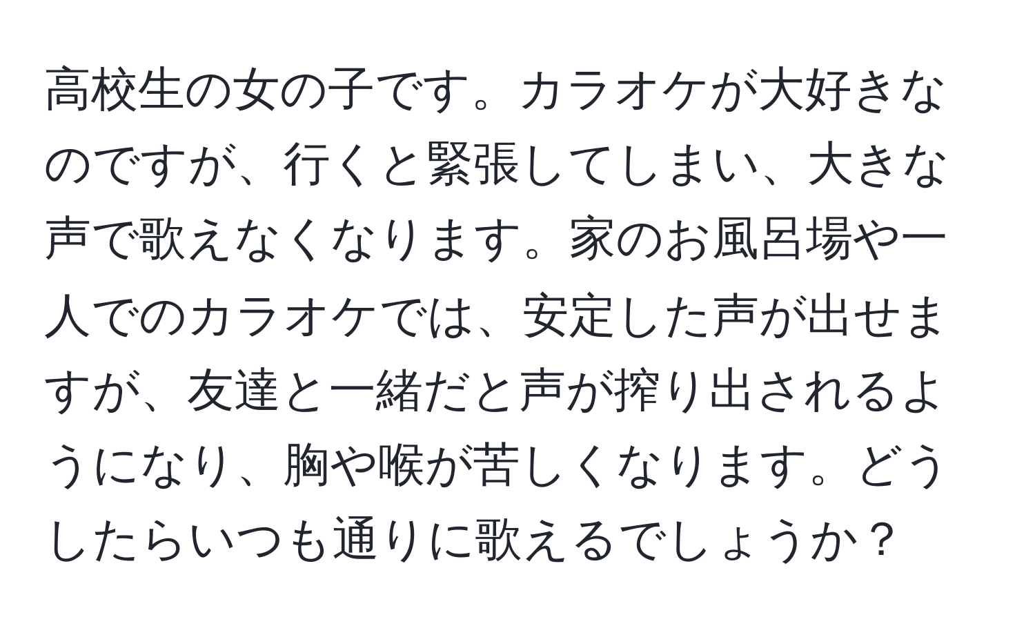 高校生の女の子です。カラオケが大好きなのですが、行くと緊張してしまい、大きな声で歌えなくなります。家のお風呂場や一人でのカラオケでは、安定した声が出せますが、友達と一緒だと声が搾り出されるようになり、胸や喉が苦しくなります。どうしたらいつも通りに歌えるでしょうか？