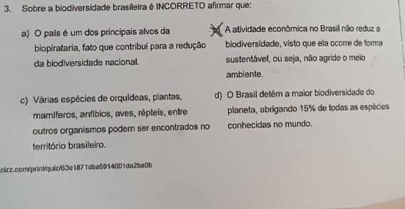 Sobre a biodiversidade brasileira é INCORRETO afirmar que:
a) O pais é um dos principais alvos da A atividade econômica no Brasil não reduz a
biopirataria, fato que contribui para a redução biodiversidade, visto que ela ocorre de forma
da biodiversidade nacional. sustentável, ou seja, não agride o meio
amblente.
c) Várias espécies de orquídeas, plantas, d) O Brasil detém a maior biodiversidade do
mamíferos, anfíbios, aves, répleis, entre planeta, abrigando 15% de todas as espécies
outros organismos podem ser encontrados no conhecidas no mundo.
território brasileiro.
izizz.com/print/quiz/63e1871dba6914001da2ba0b