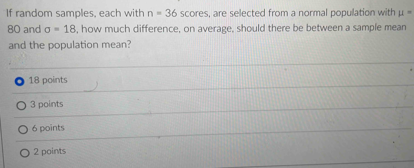 If random samples, each with n=36 scores, are selected from a normal population with mu =
80 and sigma =18 , how much difference, on average, should there be between a sample mean
and the population mean?
18 points
3 points
6 points
2 points