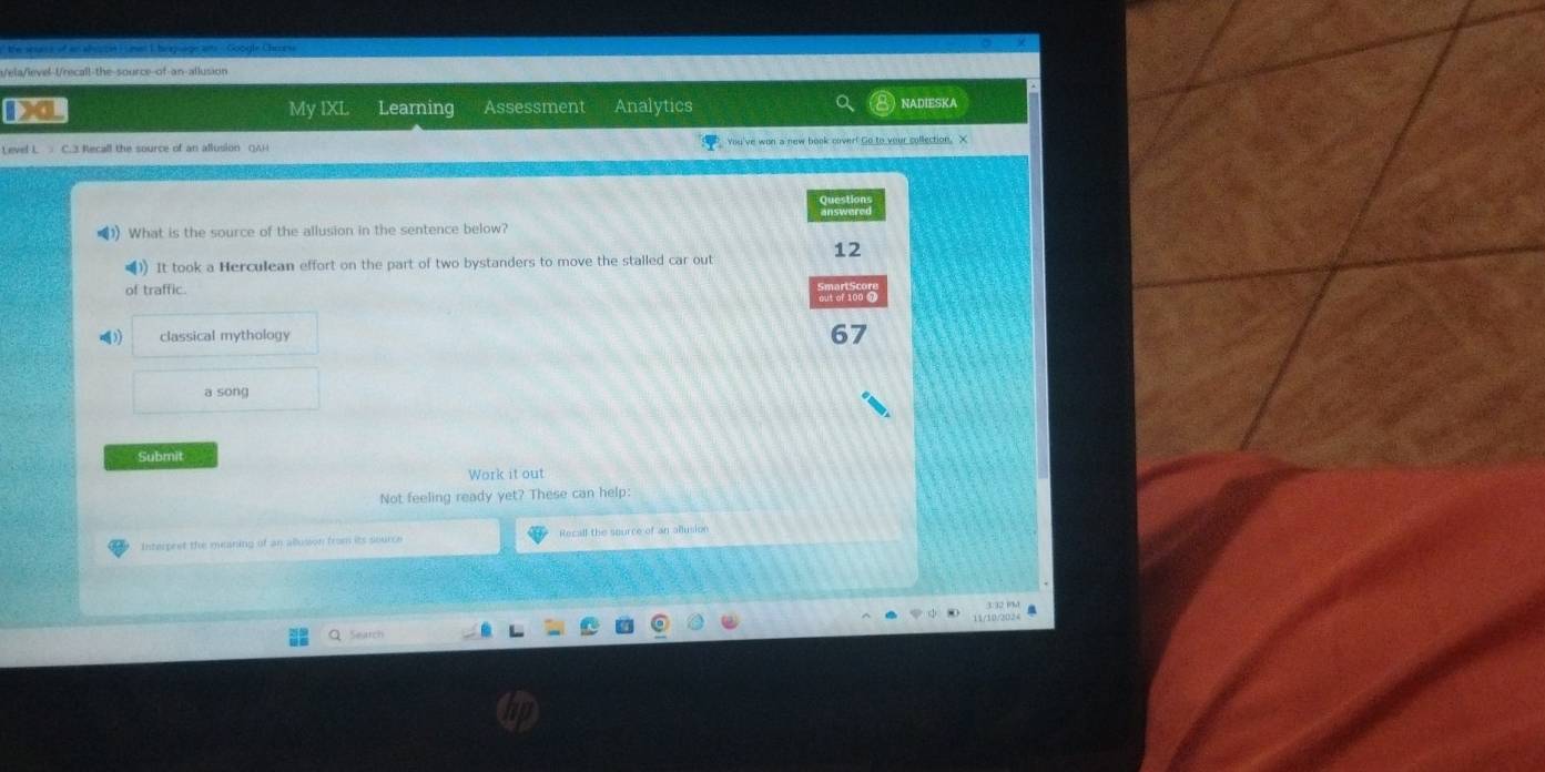 the seaaise of an aleaoin i set 1 bequage am - Google Chrrsi
/ela/level t/recall the-source-of an-allusion
D@ My IXL Learning Assessment Analytics NADIESKA
L evel L C. 3 Recall the source of an allusion ( A You've won a new book cover! Go to your collection. X
Questio
)) What is the source of the allusion in the sentence below?
12
It took a Herculean effort on the part of two bystanders to move the stalled car out
of traffic.
out of 100 6
)) classical mythology 67
a song
Submit
Work it out
Not feeling ready yet? These can help
Interpret the meaning of an allusion from its source Recall the source of an allusion
Search