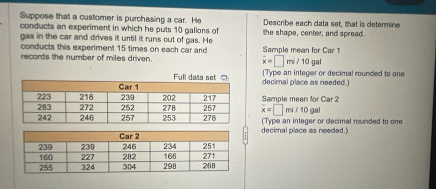 Suppose that a customer is purchasing a car. He Describe each data set, that is determine 
conducts an experiment in which he puts 10 gallons of the shape, center, and spread. 
gas in the car and drives it until it runs out of gas. He 
conducts this experiment 15 times on each car and Sample mean for Car 1
records the number of miles driven. overline x=□ mi/10gal
(Type an integer or decimal rounded to one 
decimal place as needed.) 
Sample mean for Car 2
overline x=□ mi/10gal
(Type an integer or decimal rounded to one 
decimal place as needed.)