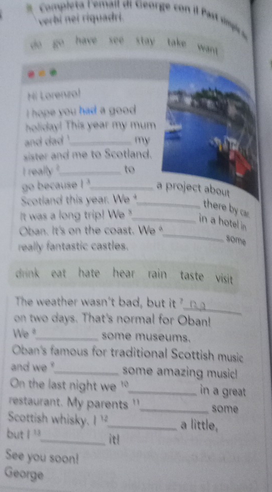 Completa lemail di George con il Pas simpirc 
verbi nei riquadri. 
do go have see stay take want . 
53 
Hi Lorenzol 
i hope you had a good . 
holiday! This year my mum 
and dad _my 
sister and me to Scotland. 
i really ?_ to 
go because 1^3 _ 
a project about 
Scotland this year. We _ 
there by ca. 
It was a long trip! We "_ 
_ 
in a hotel in 
Oban. It's on the coast. We 
really fantastic castles. 
some 
drink eat hate hear rain taste visit 
_ 
The weather wasn't bad, but it ? 
on two days. That's normal for Oban! 
We "_ some museums. 
Oban's famous for traditional Scottish music 
and we ?_ some amazing music! 
On the last night we 1°_ in a great. 
restaurant. My parents '_ some 
Scottish whisky. |12 _ a little, 
but |13
_it! 
See you soon! 
George