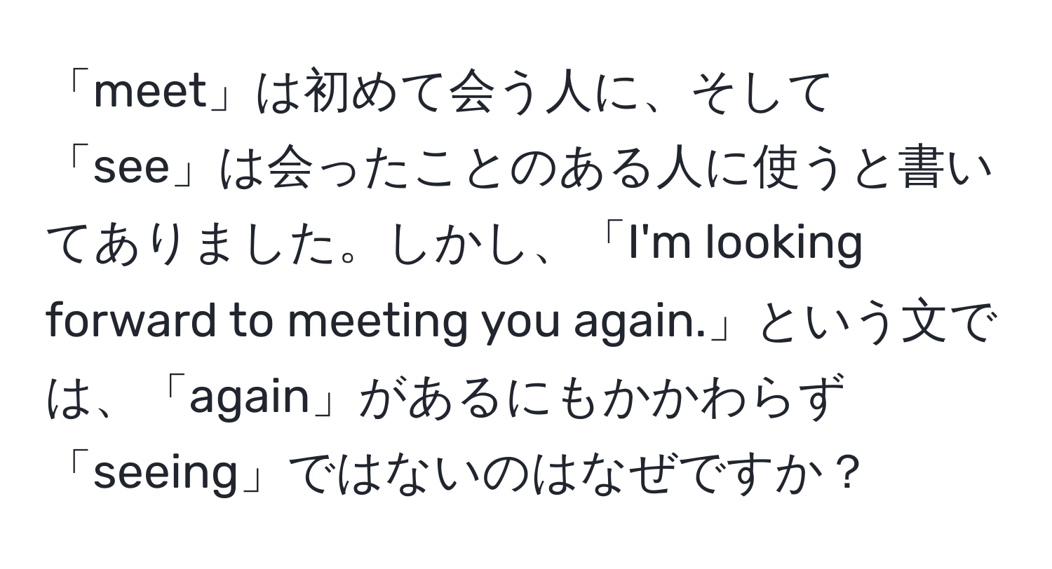 「meet」は初めて会う人に、そして「see」は会ったことのある人に使うと書いてありました。しかし、「I'm looking forward to meeting you again.」という文では、「again」があるにもかかわらず「seeing」ではないのはなぜですか？