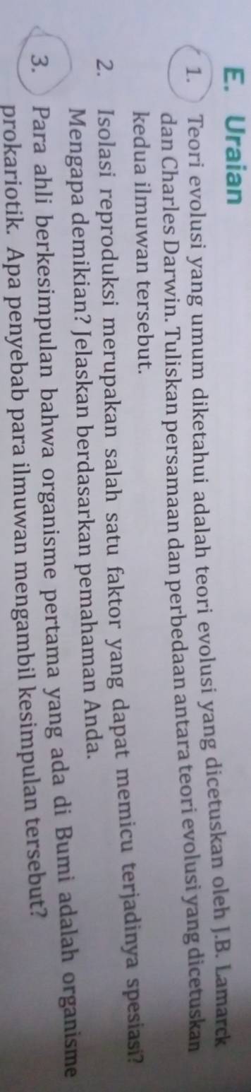 Uraian 
1. Teori evolusi yang umum diketahui adalah teori evolusi yang dicetuskan oleh J.B. Lamarck 
dan Charles Darwin. Tuliskan persamaan dan perbedaan antara teori evolusi yang dicetuskan 
kedua ilmuwan tersebut. 
2. Isolasi reproduksi merupakan salah satu faktor yang dapat memicu terjadinya spesiasi? 
Mengapa demikian? Jelaskan berdasarkan pemahaman Anda. 
3. Para ahli berkesimpulan bahwa organisme pertama yang ada di Bumi adalah organisme 
prokariotik. Apa penyebab para ilmuwan mengambil kesimpulan tersebut?